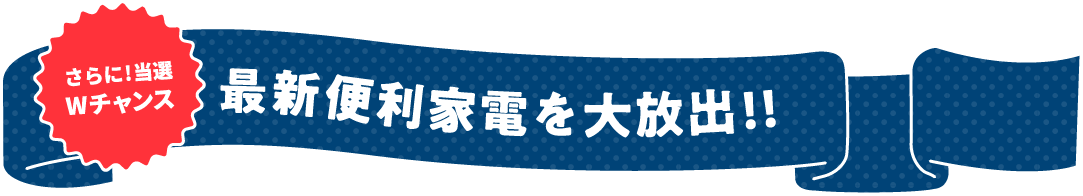 さらに!当選Wチャンス!!最新家電を大放出!!